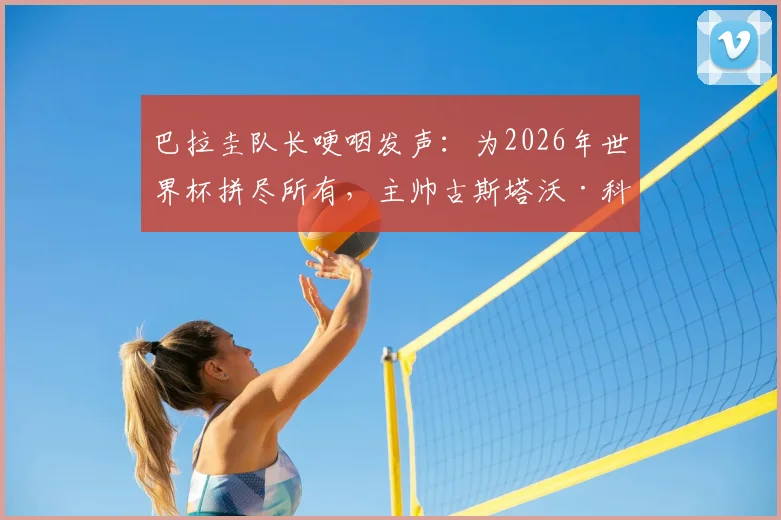 巴拉圭队长哽咽发声:为2026年世界杯拼尽所有,主帅古斯塔沃·科斯蒂如何重塑球队精神与人格