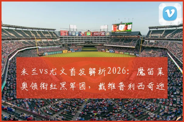 米兰vs尤文首发解析2026：魔笛莱奥领衔红黑军团，戴维普利西奇迎斑马首秀