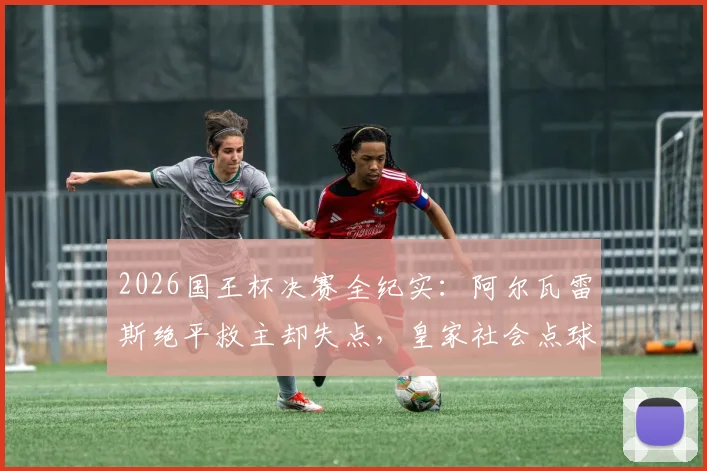 2026国王杯决赛全纪实:阿尔瓦雷斯绝平救主却失点,皇家社会点球大战6-5力克马竞捧杯