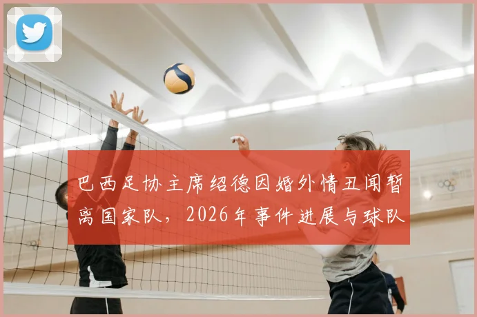 巴西足协主席绍德因婚外情丑闻暂离国家队，2026年事件进展与球队影响分析