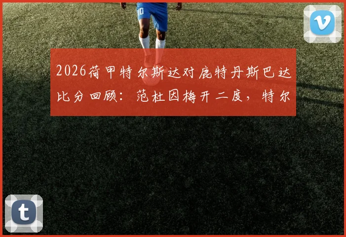 2026荷甲特尔斯达对鹿特丹斯巴达比分回顾：范杜因梅开二度，特尔斯达4-1大胜关键战复盘