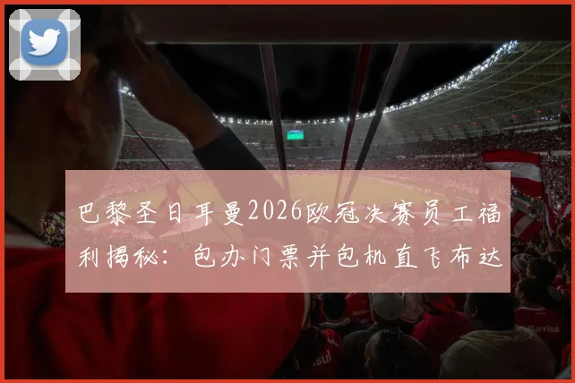巴黎圣日耳曼2026欧冠决赛员工福利揭秘：包办门票并包机直飞布达佩斯，500人观赛团的背后故事与成本解析