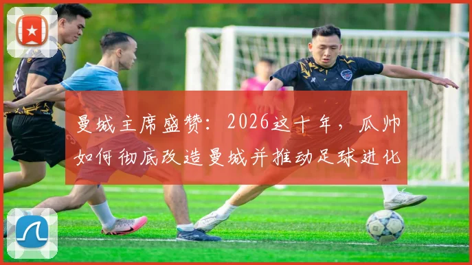 曼城主席盛赞：2026这十年，瓜帅如何彻底改造曼城并推动足球进化