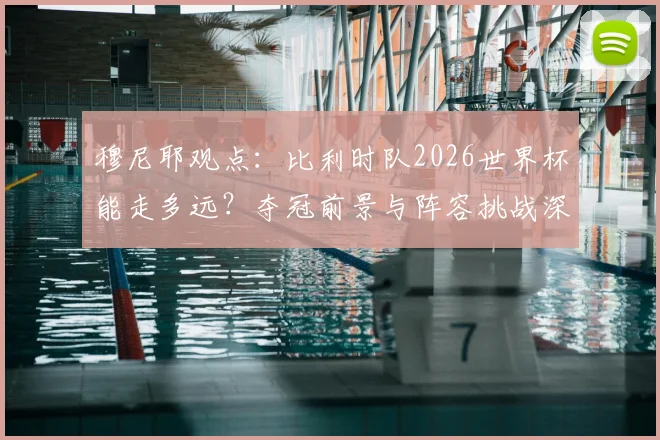 穆尼耶观点:比利时队2026世界杯能走多远?夺冠前景与阵容挑战深度分析