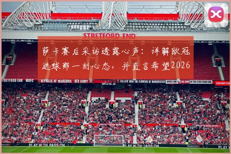 萨卡赛后采访透露心声：详解欧冠进球那一刻心态，并直言希望2026欧冠之旅能有一个美好结局