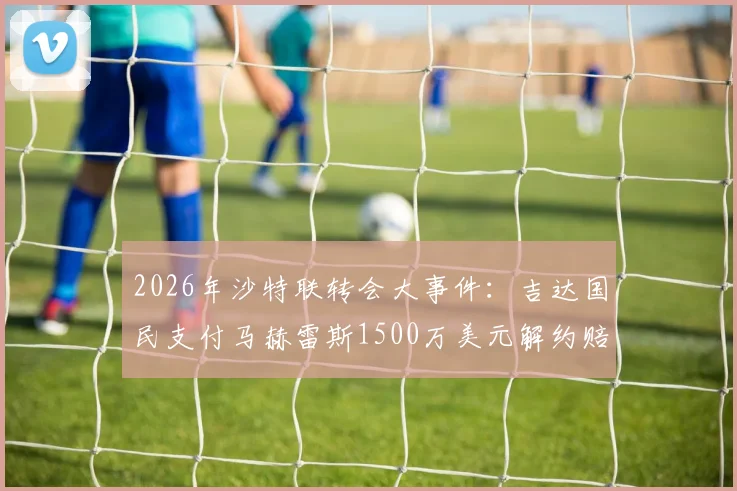 2026年沙特联转会大事件:吉达国民支付马赫雷斯1500万美元解约赔偿金,背后原因详解