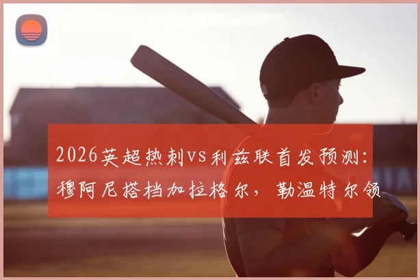 2026英超热刺vs利兹联首发预测:穆阿尼搭档加拉格尔,勒温特尔领衔锋线,双方阵容战术前瞻