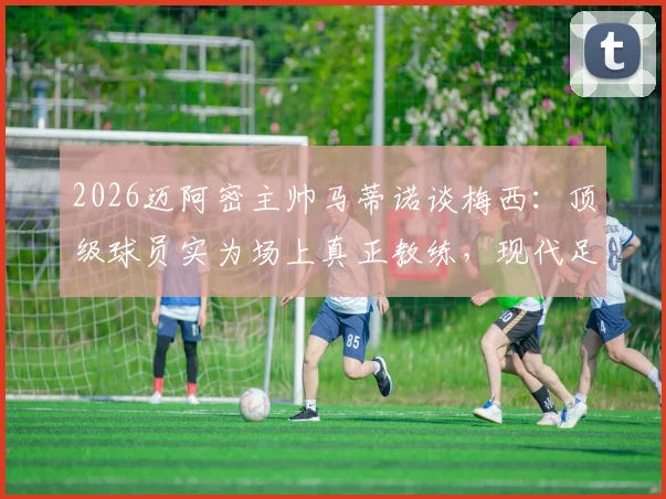2026迈阿密主帅马蒂诺谈梅西:顶级球员实为场上真正教练,现代足球教练角色定位解析
