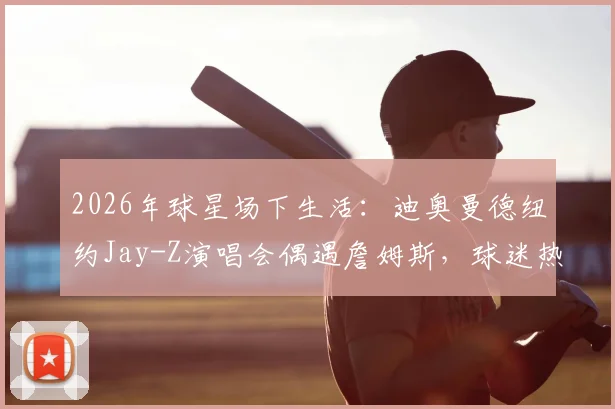 2026年球星场下生活:迪奥曼德纽约Jay-Z演唱会偶遇詹姆斯,球迷热议两人跨界互动