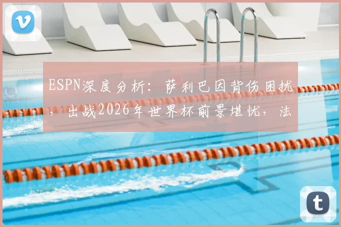 ESPN深度分析：萨利巴因背伤困扰，出战2026年世界杯前景堪忧，法国队中卫位置存疑
